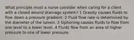 What principle must a nurse consider when caring for a client with a closed wound drainage system? 1 Gravity causes fluids to flow down a pressure gradient. 2 Fluid flow rate is determined by the diameter of the lumen. 3 Siphoning causes fluids to flow from one level to a lower level. 4 Fluids flow from an area of higher pressure to one of lower pressure.