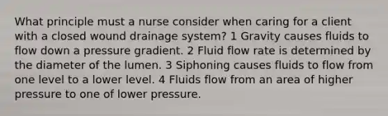 What principle must a nurse consider when caring for a client with a closed wound drainage system? 1 Gravity causes fluids to flow down a pressure gradient. 2 Fluid flow rate is determined by the diameter of the lumen. 3 Siphoning causes fluids to flow from one level to a lower level. 4 Fluids flow from an area of higher pressure to one of lower pressure.