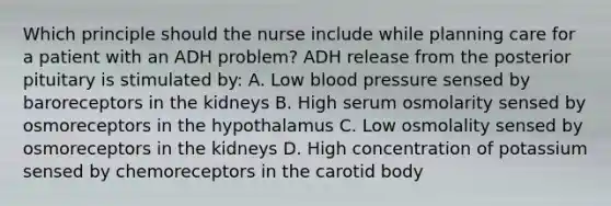 Which principle should the nurse include while planning care for a patient with an ADH problem? ADH release from the posterior pituitary is stimulated by: A. Low blood pressure sensed by baroreceptors in the kidneys B. High serum osmolarity sensed by osmoreceptors in the hypothalamus C. Low osmolality sensed by osmoreceptors in the kidneys D. High concentration of potassium sensed by chemoreceptors in the carotid body