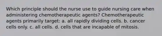 Which principle should the nurse use to guide nursing care when administering chemotherapeutic agents? Chemotherapeutic agents primarily target: a. all rapidly dividing cells. b. cancer cells only. c. all cells. d. cells that are incapable of mitosis.