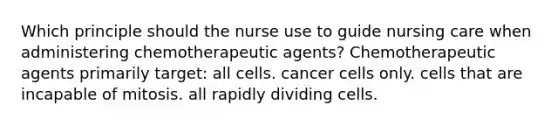 Which principle should the nurse use to guide nursing care when administering chemotherapeutic agents? Chemotherapeutic agents primarily target: all cells. cancer cells only. cells that are incapable of mitosis. all rapidly dividing cells.