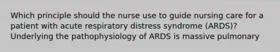 Which principle should the nurse use to guide nursing care for a patient with acute respiratory distress syndrome (ARDS)? Underlying the pathophysiology of ARDS is massive pulmonary