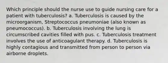 Which principle should the nurse use to guide nursing care for a patient with tuberculosis? a. Tuberculosis is caused by the microorganism, Streptococcus pneumoniae (also known as pneumococcus). b. Tuberculosis involving the lung is circumscribed cavities filled with pus. c. Tuberculosis treatment involves the use of anticoagulant therapy. d. Tuberculosis is highly contagious and transmitted from person to person via airborne droplets.