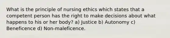 What is the principle of nursing ethics which states that a competent person has the right to make decisions about what happens to his or her body? a) Justice b) Autonomy c) Beneficence d) Non-maleficence.