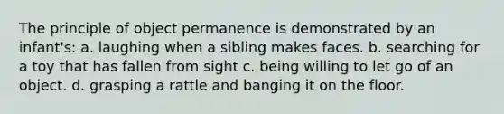 The principle of object permanence is demonstrated by an infant's: a. laughing when a sibling makes faces. b. searching for a toy that has fallen from sight c. being willing to let go of an object. d. grasping a rattle and banging it on the floor.