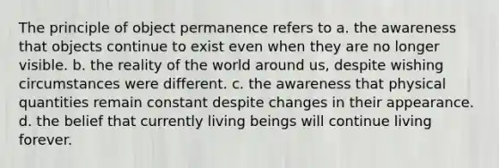 The principle of object permanence refers to a. the awareness that objects continue to exist even when they are no longer visible. b. the reality of the world around us, despite wishing circumstances were different. c. the awareness that physical quantities remain constant despite changes in their appearance. d. the belief that currently living beings will continue living forever.