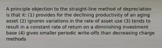 A principle objection to the straight-line method of depreciation is that it: (1) provides for the declining productivity of an aging asset (2) ignores variations in the rate of asset use (3) tends to result in a constant rate of return on a diminishing investment base (4) gives smaller periodic write-offs than decreasing charge methods