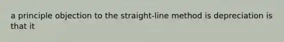 a principle objection to the straight-line method is depreciation is that it