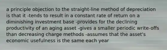 a principle objection to the straight-line method of depreciation is that it -tends to result in a constant rate of return on a diminishing investment base -provides for the declining productivity of an aging asset -gives a smaller periodic write-offs than decreasing charge methods -assumes that the asset's economic usefulness is the same each year