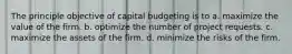 The principle objective of capital budgeting is to a. maximize the value of the firm. b. optimize the number of project requests. c. maximize the assets of the firm. d. minimize the risks of the firm.