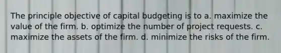 The principle objective of capital budgeting is to a. maximize the value of the firm. b. optimize the number of project requests. c. maximize the assets of the firm. d. minimize the risks of the firm.