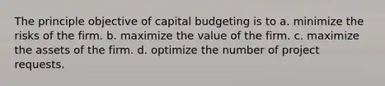 The principle objective of capital budgeting is to a. minimize the risks of the firm. b. maximize the value of the firm. c. maximize the assets of the firm. d. optimize the number of project requests.