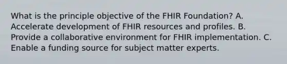 What is the principle objective of the FHIR Foundation? A. Accelerate development of FHIR resources and profiles. B. Provide a collaborative environment for FHIR implementation. C. Enable a funding source for subject matter experts.