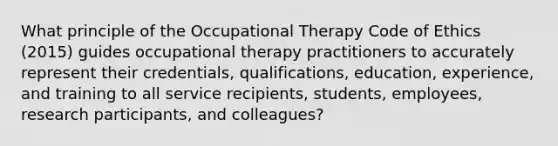 What principle of the Occupational Therapy Code of Ethics (2015) guides occupational therapy practitioners to accurately represent their credentials, qualifications, education, experience, and training to all service recipients, students, employees, research participants, and colleagues?