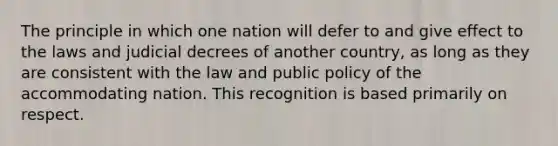 The principle in which one nation will defer to and give effect to the laws and judicial decrees of another country, as long as they are consistent with the law and public policy of the accommodating nation. This recognition is based primarily on respect.