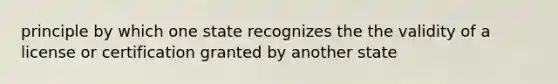 principle by which one state recognizes the the validity of a license or certification granted by another state