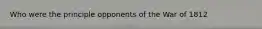 Who were the principle opponents of the War of 1812