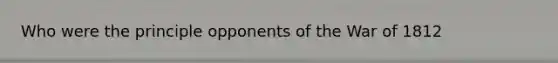 Who were the principle opponents of the War of 1812