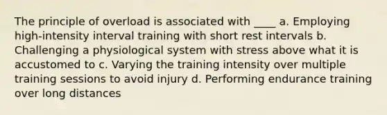 The principle of overload is associated with ____ a. Employing high-intensity interval training with short rest intervals b. Challenging a physiological system with stress above what it is accustomed to c. Varying the training intensity over multiple training sessions to avoid injury d. Performing endurance training over long distances