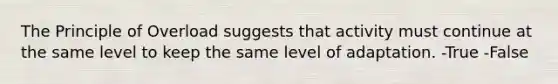 The Principle of Overload suggests that activity must continue at the same level to keep the same level of adaptation. -True -False