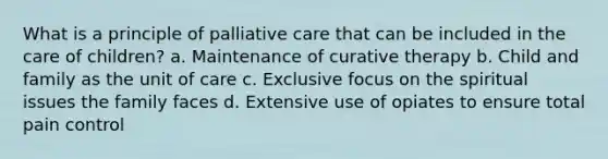 What is a principle of palliative care that can be included in the care of children? a. Maintenance of curative therapy b. Child and family as the unit of care c. Exclusive focus on the spiritual issues the family faces d. Extensive use of opiates to ensure total pain control