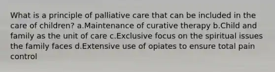 What is a principle of palliative care that can be included in the care of children? a.Maintenance of curative therapy b.Child and family as the unit of care c.Exclusive focus on the spiritual issues the family faces d.Extensive use of opiates to ensure total pain control