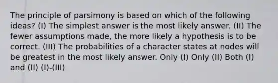 The principle of parsimony is based on which of the following ideas? (I) The simplest answer is the most likely answer. (II) The fewer assumptions made, the more likely a hypothesis is to be correct. (III) The probabilities of a character states at nodes will be greatest in the most likely answer. Only (I) Only (II) Both (I) and (II) (I)-(III)