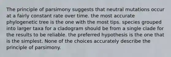 The principle of parsimony suggests that neutral mutations occur at a fairly constant rate over time. the most accurate phylogenetic tree is the one with the most tips. species grouped into larger taxa for a cladogram should be from a single clade for the results to be reliable. the preferred hypothesis is the one that is the simplest. None of the choices accurately describe the principle of parsimony.