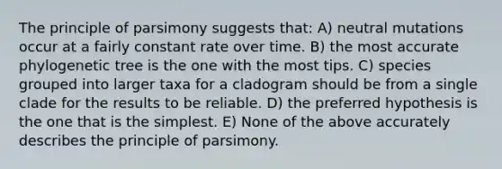 The principle of parsimony suggests that: A) neutral mutations occur at a fairly constant rate over time. B) the most accurate phylogenetic tree is the one with the most tips. C) species grouped into larger taxa for a cladogram should be from a single clade for the results to be reliable. D) the preferred hypothesis is the one that is the simplest. E) None of the above accurately describes the principle of parsimony.