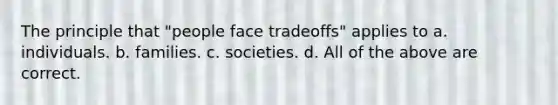 The principle that "people face tradeoffs" applies to a. individuals. b. families. c. societies. d. All of the above are correct.