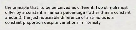 the principle that, to be perceived as different, two stimuli must differ by a constant minimum percentage (rather than a constant amount); the just noticeable difference of a stimulus is a constant proportion despite variations in intensity