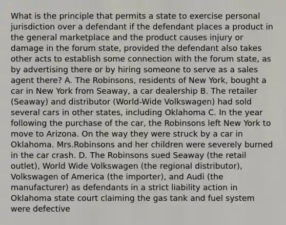 What is the principle that permits a state to exercise personal jurisdiction over a defendant if the defendant places a product in the general marketplace and the product causes injury or damage in the forum state, provided the defendant also takes other acts to establish some connection with the forum state, as by advertising there or by hiring someone to serve as a sales agent there? A. The Robinsons, residents of New York, bought a car in New York from Seaway, a car dealership B. The retailer (Seaway) and distributor (World-Wide Volkswagen) had sold several cars in other states, including Oklahoma C. In the year following the purchase of the car, the Robinsons left New York to move to Arizona. On the way they were struck by a car in Oklahoma. Mrs.Robinsons and her children were severely burned in the car crash. D. The Robinsons sued Seaway (the retail outlet), World Wide Volkswagen (the regional distributor), Volkswagen of America (the importer), and Audi (the manufacturer) as defendants in a strict liability action in Oklahoma state court claiming the gas tank and fuel system were defective