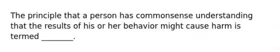 The principle that a person has commonsense understanding that the results of his or her behavior might cause harm is termed ________.