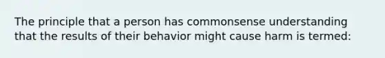 The principle that a person has commonsense understanding that the results of their behavior might cause harm is termed: