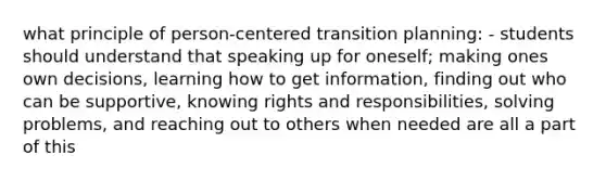 what principle of person-centered transition planning: - students should understand that speaking up for oneself; making ones own decisions, learning how to get information, finding out who can be supportive, knowing rights and responsibilities, solving problems, and reaching out to others when needed are all a part of this