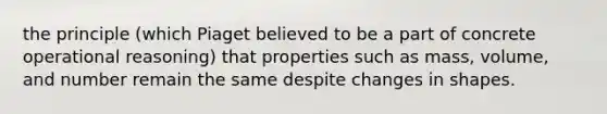 the principle (which Piaget believed to be a part of concrete operational reasoning) that properties such as mass, volume, and number remain the same despite changes in shapes.