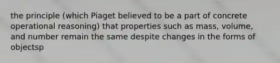 the principle (which Piaget believed to be a part of concrete operational reasoning) that properties such as mass, volume, and number remain the same despite changes in the forms of objectsp