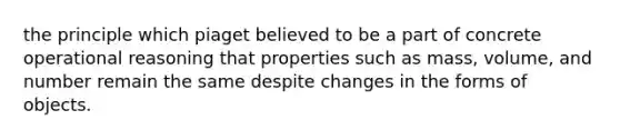 the principle which piaget believed to be a part of concrete operational reasoning that properties such as mass, volume, and number remain the same despite changes in the forms of objects.