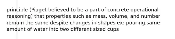 principle (Piaget believed to be a part of concrete operational reasoning) that properties such as mass, volume, and number remain the same despite changes in shapes ex: pouring same amount of water into two different sized cups