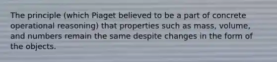 The principle (which Piaget believed to be a part of concrete operational reasoning) that properties such as mass, volume, and numbers remain the same despite changes in the form of the objects.