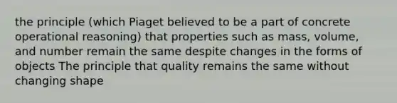 the principle (which Piaget believed to be a part of concrete operational reasoning) that properties such as mass, volume, and number remain the same despite changes in the forms of objects The principle that quality remains the same without changing shape