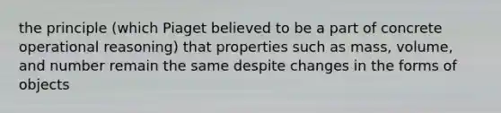 the principle (which Piaget believed to be a part of concrete operational reasoning) that properties such as mass, volume, and number remain the same despite changes in the forms of objects