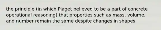 the principle (in which Piaget believed to be a part of concrete operational reasoning) that properties such as mass, volume, and number remain the same despite changes in shapes