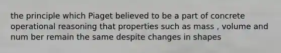 the principle which Piaget believed to be a part of concrete operational reasoning that properties such as mass , volume and num ber remain the same despite changes in shapes