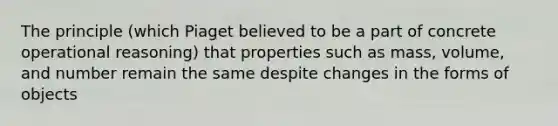 The principle (which Piaget believed to be a part of concrete operational reasoning) that properties such as mass, volume, and number remain the same despite changes in the forms of objects