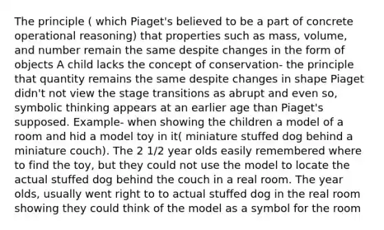 The principle ( which Piaget's believed to be a part of concrete operational reasoning) that properties such as mass, volume, and number remain the same despite changes in the form of objects A child lacks the concept of conservation- the principle that quantity remains the same despite changes in shape Piaget didn't not view the stage transitions as abrupt and even so, symbolic thinking appears at an earlier age than Piaget's supposed. Example- when showing the children a model of a room and hid a model toy in it( miniature stuffed dog behind a miniature couch). The 2 1/2 year olds easily remembered where to find the toy, but they could not use the model to locate the actual stuffed dog behind the couch in a real room. The year olds, usually went right to to actual stuffed dog in the real room showing they could think of the model as a symbol for the room