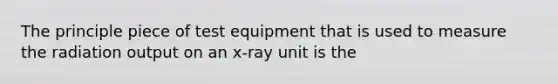 The principle piece of test equipment that is used to measure the radiation output on an x-ray unit is the