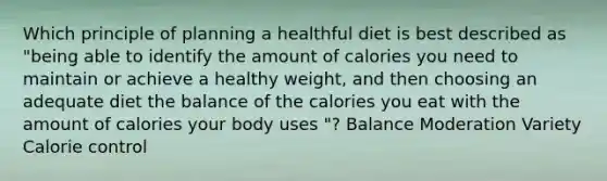 Which principle of planning a healthful diet is best described as "being able to identify the amount of calories you need to maintain or achieve a healthy weight, and then choosing an adequate diet the balance of the calories you eat with the amount of calories your body uses "? Balance Moderation Variety Calorie control