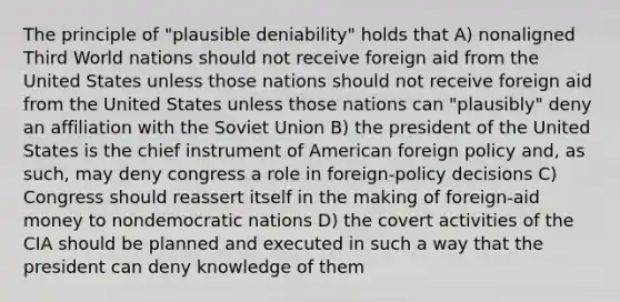 The principle of "plausible deniability" holds that A) nonaligned Third World nations should not receive foreign aid from the United States unless those nations should not receive foreign aid from the United States unless those nations can "plausibly" deny an affiliation with the Soviet Union B) the president of the United States is the chief instrument of American foreign policy and, as such, may deny congress a role in foreign-policy decisions C) Congress should reassert itself in the making of foreign-aid money to nondemocratic nations D) the covert activities of the CIA should be planned and executed in such a way that the president can deny knowledge of them