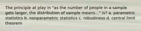 The principle at play in "as the number of people in a sample gets larger, the distribution of sample means..." is? a. parametric statistics b. nonparametric statistics c. robustness d. central limit theorem